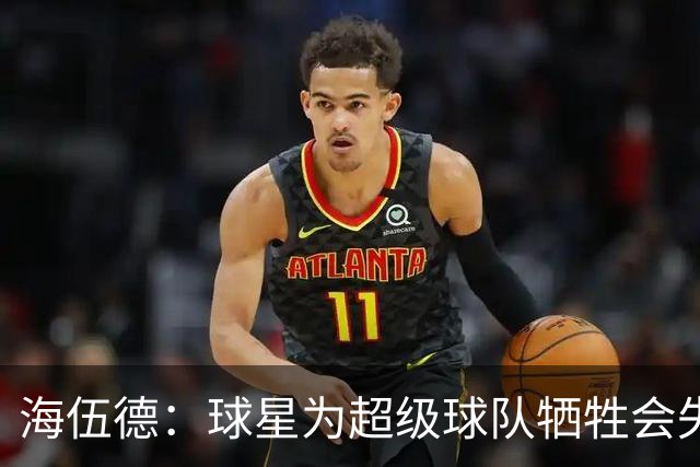 海伍德：球星为超级球队牺牲会失去最佳阵容和全明星 比如乐福